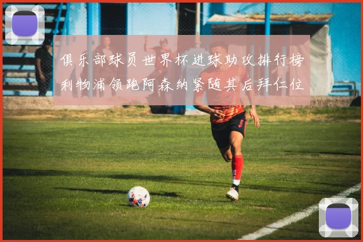 俱乐部球员世界杯进球助攻排行榜利物浦领跑阿森纳紧随其后拜仁位列第三