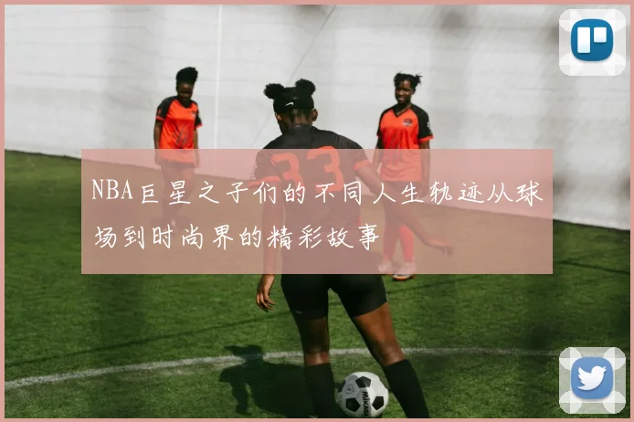 NBA巨星之子们的不同人生轨迹从球场到时尚界的精彩故事