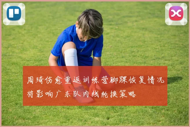 周琦伤愈重返训练营脚踝恢复情况将影响广东队内线轮换策略