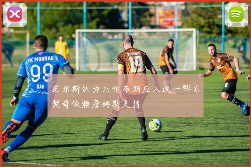 皮尔斯认为杰伦布朗应入选一阵东契奇依赖詹姆斯支持