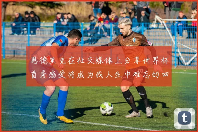 恩德里克在社交媒体上分享世界杯首秀感受将成为我人生中难忘的回忆
