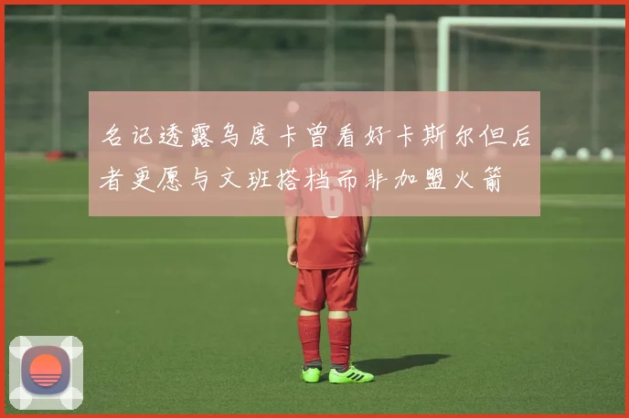名记透露乌度卡曾看好卡斯尔但后者更愿与文班搭档而非加盟火箭
