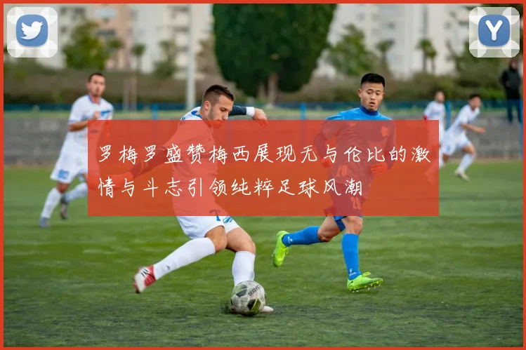 罗梅罗盛赞梅西展现无与伦比的激情与斗志引领纯粹足球风潮