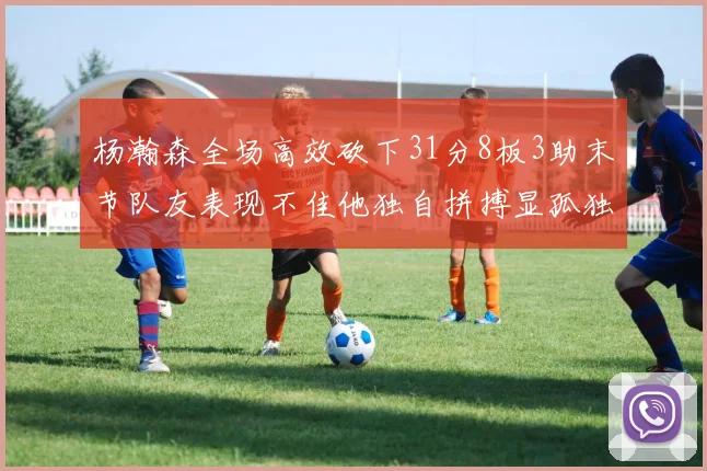 杨瀚森全场高效砍下31分8板3助末节队友表现不佳他独自拼搏显孤独