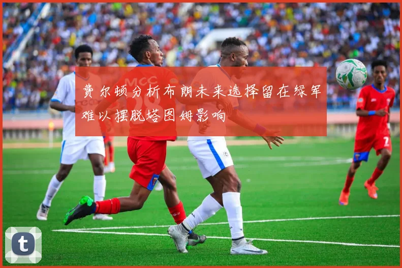 费尔顿分析布朗未来选择留在绿军难以摆脱塔图姆影响