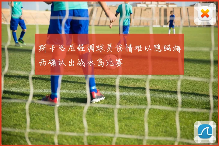 斯卡洛尼强调球员伤情难以隐瞒梅西确认出战冰岛比赛