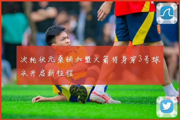 次轮状元桑顿加盟火箭将身穿3号球衣开启新征程