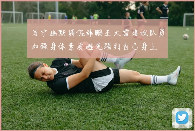 马宁幽默调侃韩鹏王大雷建议队员加强身体素质避免踢到自己身上