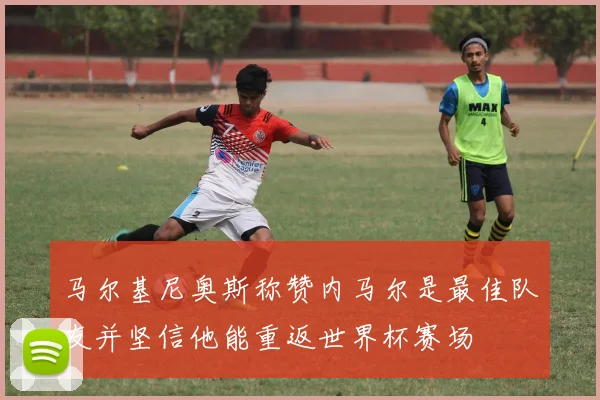 马尔基尼奥斯称赞内马尔是最佳队友并坚信他能重返世界杯赛场