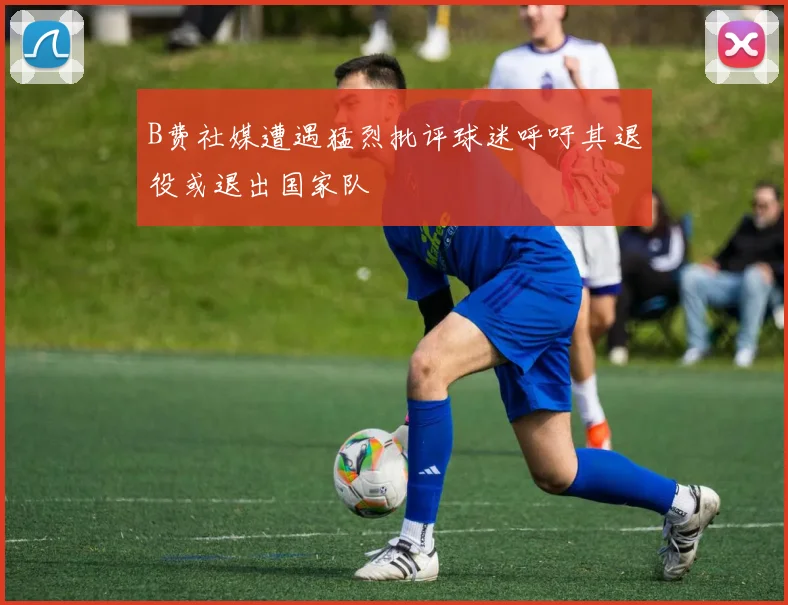 B费社媒遭遇猛烈批评球迷呼吁其退役或退出国家队
