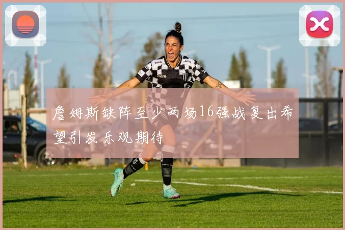 詹姆斯缺阵至少两场16强战复出希望引发乐观期待