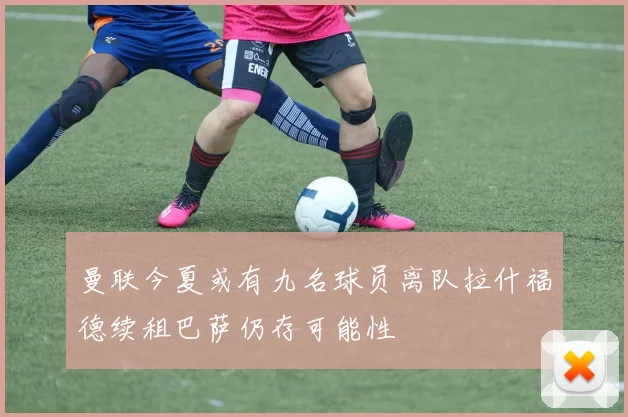 曼联今夏或有九名球员离队拉什福德续租巴萨仍存可能性