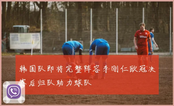 韩国队即将完整阵容李刚仁欧冠决赛后归队助力球队