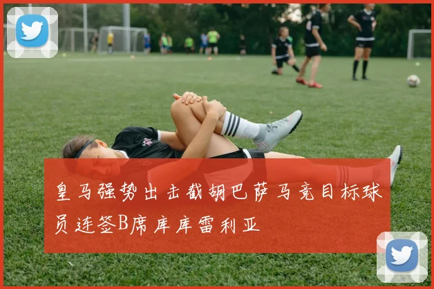 皇马强势出击截胡巴萨马竞目标球员连签B席库库雷利亚