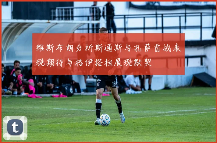 维斯布朗分析斯通斯与孔萨首战表现期待与格伊搭档展现默契