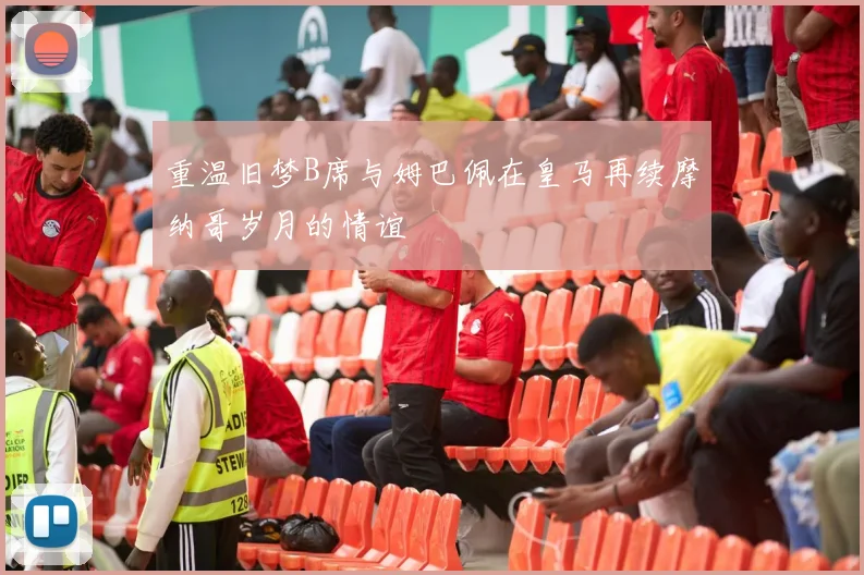 重温旧梦B席与姆巴佩在皇马再续摩纳哥岁月的情谊