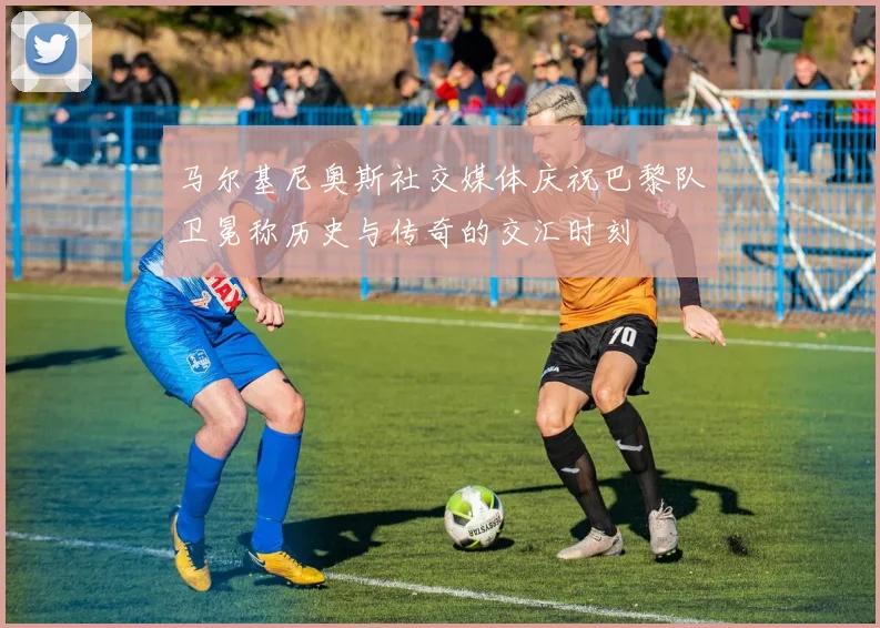 马尔基尼奥斯社交媒体庆祝巴黎队卫冕称历史与传奇的交汇时刻