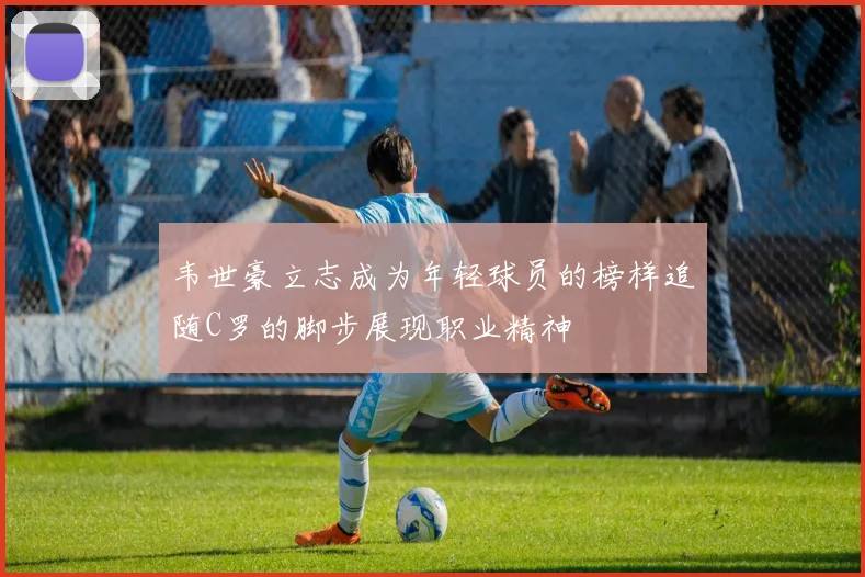 韦世豪立志成为年轻球员的榜样追随C罗的脚步展现职业精神