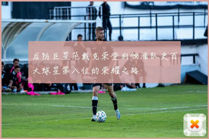 后防巨星范戴克荣登利物浦队史百大球星第八位的荣耀之路