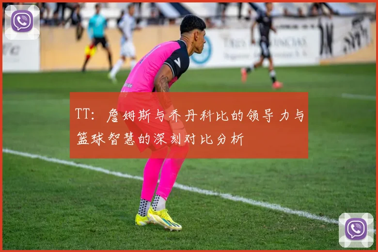 TT：詹姆斯与乔丹科比的领导力与篮球智慧的深刻对比分析