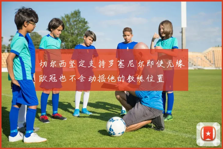 切尔西坚定支持罗塞尼尔即使无缘欧冠也不会动摇他的教练位置