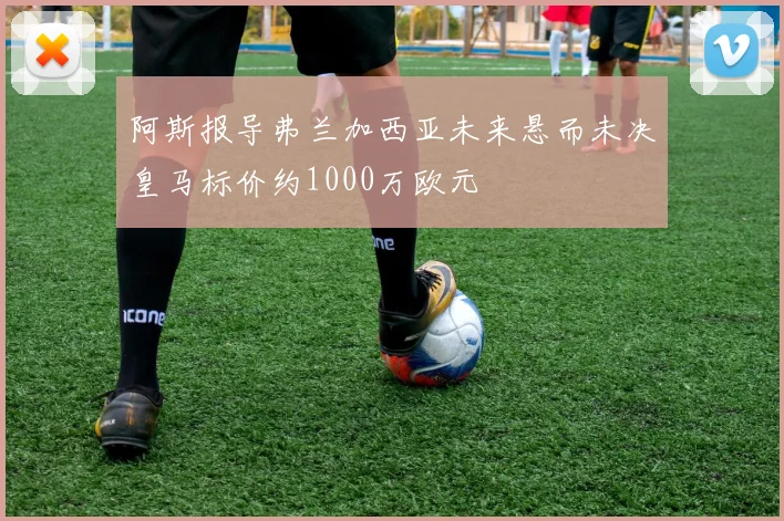 阿斯报导弗兰加西亚未来悬而未决皇马标价约1000万欧元