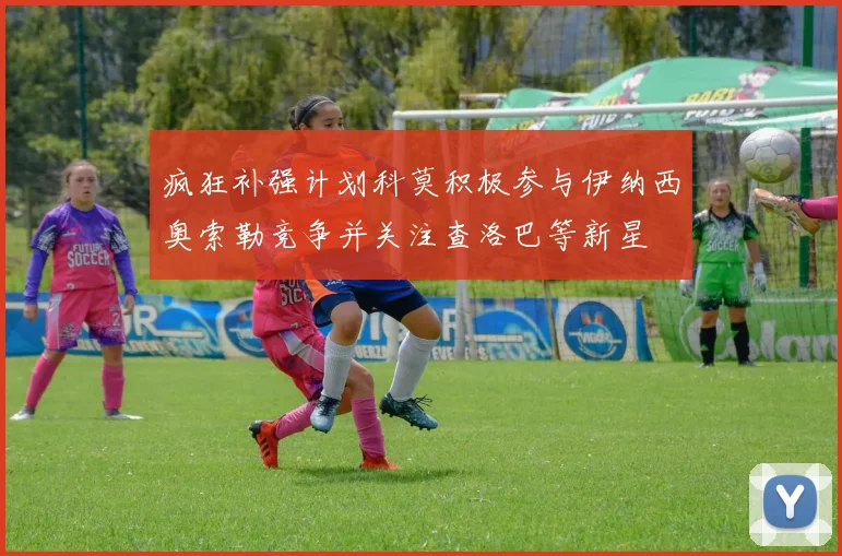 疯狂补强计划科莫积极参与伊纳西奥索勒竞争并关注查洛巴等新星