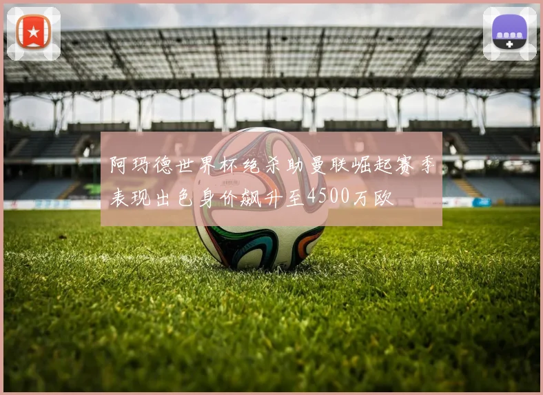 阿玛德世界杯绝杀助曼联崛起赛季表现出色身价飙升至4500万欧