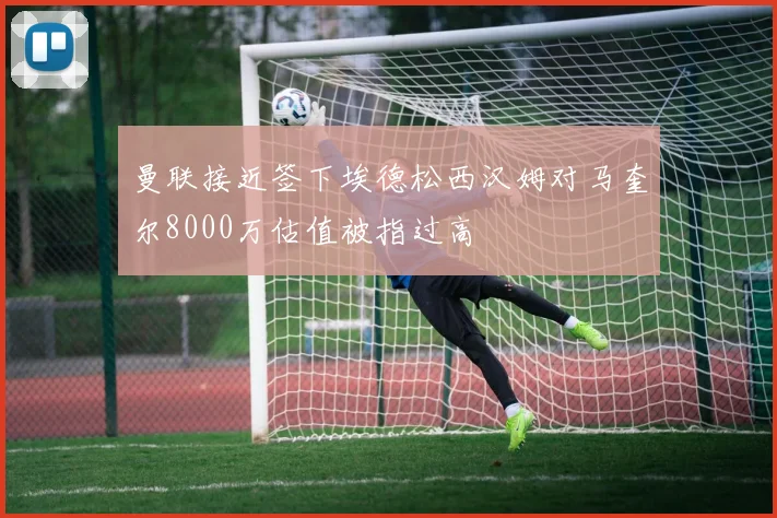 曼联接近签下埃德松西汉姆对马奎尔8000万估值被指过高