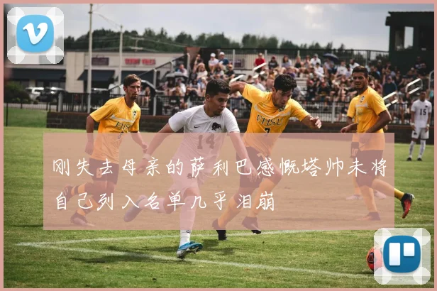 刚失去母亲的萨利巴感慨塔帅未将自己列入名单几乎泪崩