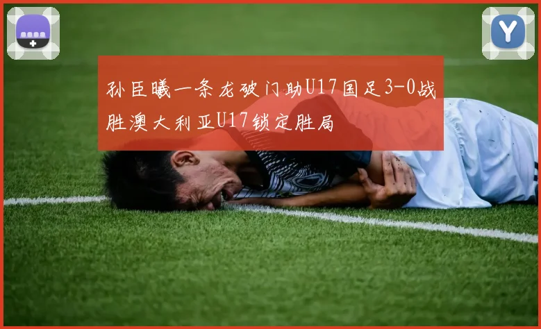 孙臣曦一条龙破门助U17国足3-0战胜澳大利亚U17锁定胜局
