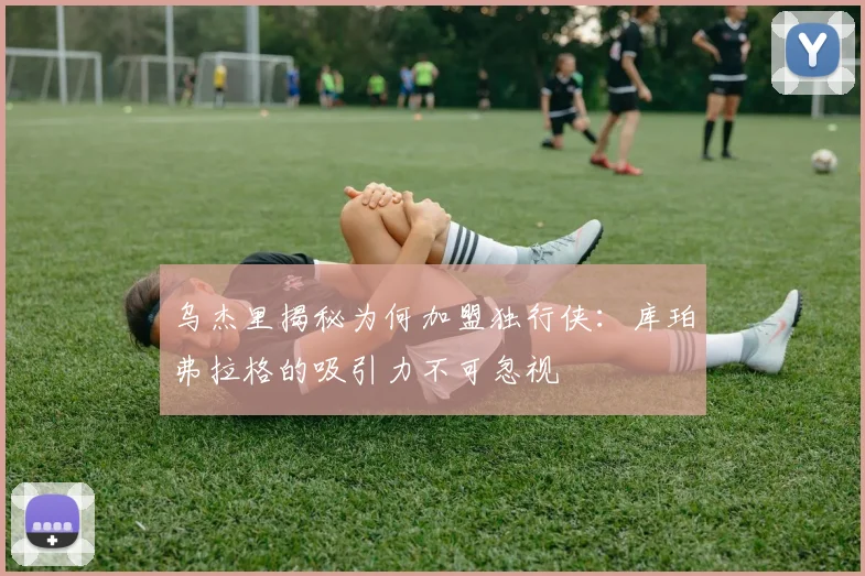 乌杰里揭秘为何加盟独行侠：库珀弗拉格的吸引力不可忽视