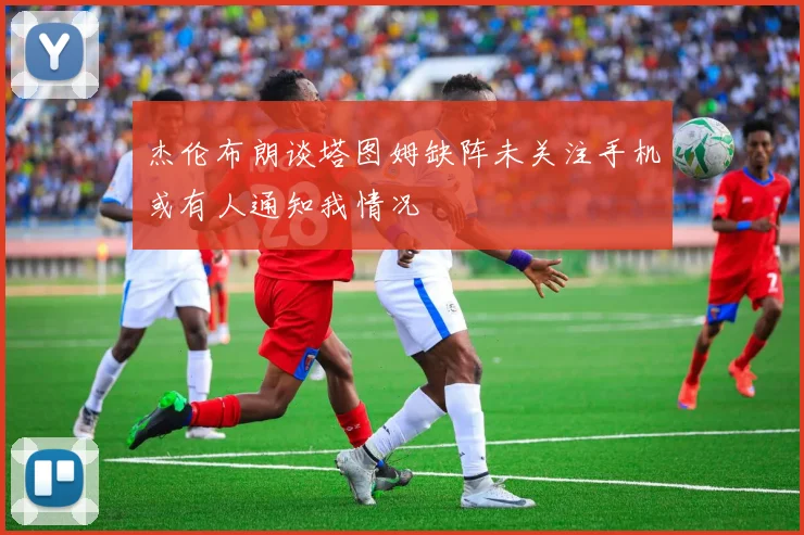 杰伦布朗谈塔图姆缺阵未关注手机或有人通知我情况